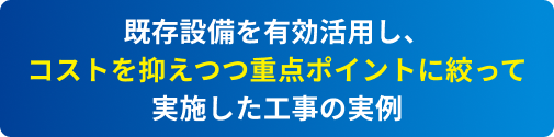 既存設備を有効活用し、コストを抑えつつ重点ポイントに絞って実施した工事の実例